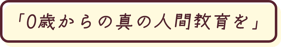 「0歳からの真の人間教育を」